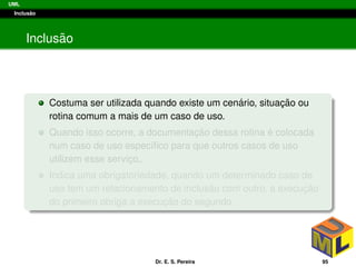 UML
Inclus˜ao
Inclus˜ao
Costuma ser utilizada quando existe um cen´ario, situac¸ ˜ao ou
rotina comum a mais de um caso de uso.
Quando isso ocorre, a documentac¸ ˜ao dessa rotina ´e colocada
num caso de uso espec´ıﬁco para que outros casos de uso
utilizem esse servic¸o,.
Indica uma obrigatoriedade, quando um determinado caso de
uso tem um relacionamento de inclus˜ao com outro, a execuc¸ ˜ao
do primeiro obriga a execuc¸ ˜ao do segundo.
Dr. E. S. Pereira 95
 