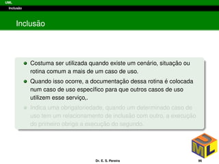 UML
Inclus˜ao
Inclus˜ao
Costuma ser utilizada quando existe um cen´ario, situac¸ ˜ao ou
rotina comum a mais de um caso de uso.
Quando isso ocorre, a documentac¸ ˜ao dessa rotina ´e colocada
num caso de uso espec´ıﬁco para que outros casos de uso
utilizem esse servic¸o,.
Indica uma obrigatoriedade, quando um determinado caso de
uso tem um relacionamento de inclus˜ao com outro, a execuc¸ ˜ao
do primeiro obriga a execuc¸ ˜ao do segundo.
Dr. E. S. Pereira 96
 
