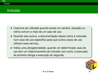 UML
Inclus˜ao
Inclus˜ao
Costuma ser utilizada quando existe um cen´ario, situac¸ ˜ao ou
rotina comum a mais de um caso de uso.
Quando isso ocorre, a documentac¸ ˜ao dessa rotina ´e colocada
num caso de uso espec´ıﬁco para que outros casos de uso
utilizem esse servic¸o,.
Indica uma obrigatoriedade, quando um determinado caso de
uso tem um relacionamento de inclus˜ao com outro, a execuc¸ ˜ao
do primeiro obriga a execuc¸ ˜ao do segundo.
Dr. E. S. Pereira 97
 