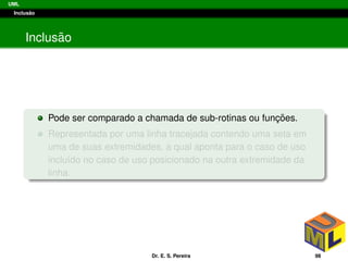 UML
Inclus˜ao
Inclus˜ao
Pode ser comparado a chamada de sub-rotinas ou func¸ ˜oes.
Representada por uma linha tracejada contendo uma seta em
uma de suas extremidades, a qual aponta para o caso de uso
inclu´ıdo no caso de uso posicionado na outra extremidade da
linha.
Dr. E. S. Pereira 98
 