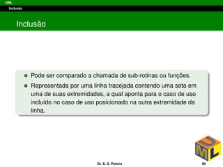 UML
Inclus˜ao
Inclus˜ao
Pode ser comparado a chamada de sub-rotinas ou func¸ ˜oes.
Representada por uma linha tracejada contendo uma seta em
uma de suas extremidades, a qual aponta para o caso de uso
inclu´ıdo no caso de uso posicionado na outra extremidade da
linha.
Dr. E. S. Pereira 99
 