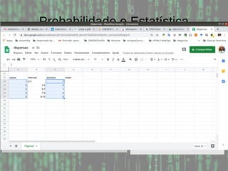 Probabilidade e Estatística
Exemplo: Considere a tabela abaixo e calcule as
frequências relativas, absolutas e cumulativas, assumindo
5 classes:
Menor valor: 0; Maior valor: 10; Amplitude: 10-0 = 10
Subintervalo: 10 / 5 = 2
Classe Intervalo Absoluta Relat. Acum.
1 0-3 7 35 35
2 3-5 3 15 50
3 5-7 1 5 55
4 7-9 4 20 75
5 9-10 5 25 100
0 0 2 2
2 2 2 3
3 4 6 7
8 8 8 9
9 9 10 10
 