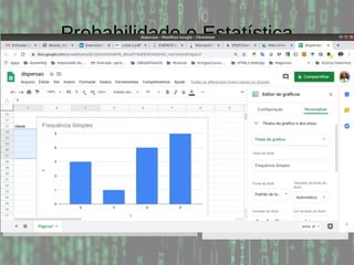 Probabilidade e Estatística
Exemplo: Considere a tabela abaixo e calcule as
frequências relativas, absolutas e cumulativas, assumindo
5 classes:
Menor valor: 0; Maior valor: 10; Amplitude: 10-0 = 10
Subintervalo: 10 / 5 = 2
Classe Intervalo Absoluta Relat. Acum.
1 0-3 7 35 35
2 3-5 3 15 50
3 5-7 1 5 55
4 7-9 4 20 75
5 9-10 5 25 100
0 0 2 2
2 2 2 3
3 4 6 7
8 8 8 9
9 9 10 10
 