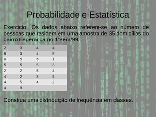 Probabilidade e Estatística
Exercício: Os dados abaixo referem-se ao número de
pessoas que residem em uma amostra de 35 domicílios do
bairro Esperança no 1°sem/99:
2 3 4 4
5 3 4 5
6 5 3 1
5 5 5 3
2 2 5 4
4 2 3 5
4 5 4 2
4 9
Construa uma distribuição de frequência em classes.
 