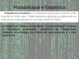 Probabilidade e Estatística
A frequência relativa acumulada, é a percentagem relativa
à frequência acumulada, somam-se as frequências
relativas acumuladas da classe em que estamos e e das
anteriores.
 