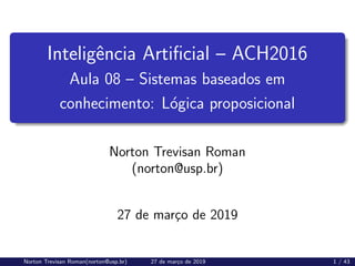 Inteligência Artificial – ACH2016
Aula 08 – Sistemas baseados em
conhecimento: Lógica proposicional
Norton Trevisan Roman
(norton@usp.br)
27 de março de 2019
Norton Trevisan Roman(norton@usp.br) 27 de março de 2019 1 / 43
 