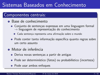 Sistemas Baseados em Conhecimento
Componentes centrais:
Base de conhecimento
Conjunto de sentenças expressas em uma linguagem formal
→ linguagem de representação do conhecimento
Cada sentença representa uma afirmação sobre o mundo
Pode conter tanto informação especı́fica quanto regras sobre
um certo assunto
Motor de inferência
Deriva novas sentenças a partir de antigas
Pode ser determinı́stico (fatos) ou probabilı́stico (incerteza)
Pode usar ambos enfoques
Norton Trevisan Roman(norton@usp.br) 27 de março de 2019 2 / 43
 