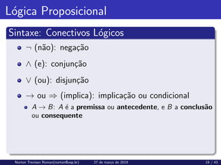 Lógica Proposicional
Sintaxe: Conectivos Lógicos
¬ (não): negação
∧ (e): conjunção
∨ (ou): disjunção
→ ou ⇒ (implica): implicação ou condicional
A → B: A é a premissa ou antecedente, e B a conclusão
ou consequente
Norton Trevisan Roman(norton@usp.br) 27 de março de 2019 19 / 43
 