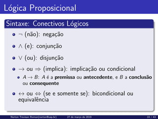 Lógica Proposicional
Sintaxe: Conectivos Lógicos
¬ (não): negação
∧ (e): conjunção
∨ (ou): disjunção
→ ou ⇒ (implica): implicação ou condicional
A → B: A é a premissa ou antecedente, e B a conclusão
ou consequente
↔ ou ⇔ (se e somente se): bicondicional ou
equivalência
Norton Trevisan Roman(norton@usp.br) 27 de março de 2019 19 / 43
 