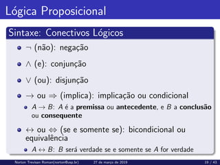 Lógica Proposicional
Sintaxe: Conectivos Lógicos
¬ (não): negação
∧ (e): conjunção
∨ (ou): disjunção
→ ou ⇒ (implica): implicação ou condicional
A → B: A é a premissa ou antecedente, e B a conclusão
ou consequente
↔ ou ⇔ (se e somente se): bicondicional ou
equivalência
A ↔ B: B será verdade se e somente se A for verdade
Norton Trevisan Roman(norton@usp.br) 27 de março de 2019 19 / 43
 