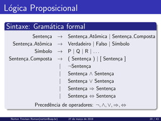 Lógica Proposicional
Sintaxe: Gramática formal
Sentença → Sentença Atômica | Sentença Composta
Sentença Atômica → Verdadeiro | Falso | Sı́mbolo
Sı́mbolo → P | Q | R | . . .
Sentença Composta → ( Sentença ) | [ Sentença ]
| ¬Sentença
| Sentença ∧ Sentença
| Sentença ∨ Sentença
| Sentença ⇒ Sentença
| Sentença ⇔ Sentença
Precedência de operadores: ¬, ∧, ∨, ⇒, ⇔
Norton Trevisan Roman(norton@usp.br) 27 de março de 2019 20 / 43
 