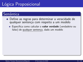 Lógica Proposicional
Semântica
Define as regras para determinar a veracidade de
qualquer sentença com respeito a um modelo
Especifica como calcular o valor verdade (verdadeiro ou
falso) de qualquer sentença, dado um modelo
Norton Trevisan Roman(norton@usp.br) 27 de março de 2019 21 / 43
 