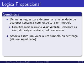 Lógica Proposicional
Semântica
Define as regras para determinar a veracidade de
qualquer sentença com respeito a um modelo
Especifica como calcular o valor verdade (verdadeiro ou
falso) de qualquer sentença, dado um modelo
Associa assim um valor a um sı́mbolo ou sentença
(dá seu significado):
Norton Trevisan Roman(norton@usp.br) 27 de março de 2019 21 / 43
 