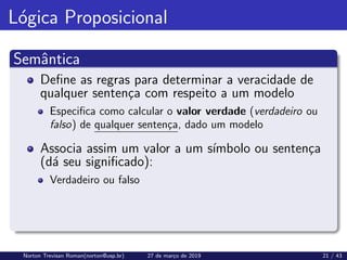 Lógica Proposicional
Semântica
Define as regras para determinar a veracidade de
qualquer sentença com respeito a um modelo
Especifica como calcular o valor verdade (verdadeiro ou
falso) de qualquer sentença, dado um modelo
Associa assim um valor a um sı́mbolo ou sentença
(dá seu significado):
Verdadeiro ou falso
Norton Trevisan Roman(norton@usp.br) 27 de março de 2019 21 / 43
 