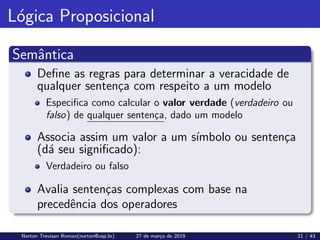 Lógica Proposicional
Semântica
Define as regras para determinar a veracidade de
qualquer sentença com respeito a um modelo
Especifica como calcular o valor verdade (verdadeiro ou
falso) de qualquer sentença, dado um modelo
Associa assim um valor a um sı́mbolo ou sentença
(dá seu significado):
Verdadeiro ou falso
Avalia sentenças complexas com base na
precedência dos operadores
Norton Trevisan Roman(norton@usp.br) 27 de março de 2019 21 / 43
 
