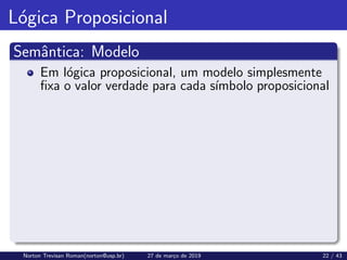 Lógica Proposicional
Semântica: Modelo
Em lógica proposicional, um modelo simplesmente
fixa o valor verdade para cada sı́mbolo proposicional
Norton Trevisan Roman(norton@usp.br) 27 de março de 2019 22 / 43
 