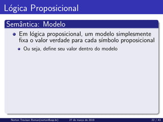 Lógica Proposicional
Semântica: Modelo
Em lógica proposicional, um modelo simplesmente
fixa o valor verdade para cada sı́mbolo proposicional
Ou seja, define seu valor dentro do modelo
Norton Trevisan Roman(norton@usp.br) 27 de março de 2019 22 / 43
 