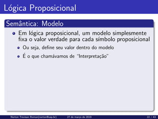 Lógica Proposicional
Semântica: Modelo
Em lógica proposicional, um modelo simplesmente
fixa o valor verdade para cada sı́mbolo proposicional
Ou seja, define seu valor dentro do modelo
É o que chamávamos de “Interpretação”
Norton Trevisan Roman(norton@usp.br) 27 de março de 2019 22 / 43
 