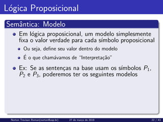 Lógica Proposicional
Semântica: Modelo
Em lógica proposicional, um modelo simplesmente
fixa o valor verdade para cada sı́mbolo proposicional
Ou seja, define seu valor dentro do modelo
É o que chamávamos de “Interpretação”
Ex: Se as sentenças na base usam os sı́mbolos P1,
P2 e P3, poderemos ter os seguintes modelos
Norton Trevisan Roman(norton@usp.br) 27 de março de 2019 22 / 43
 