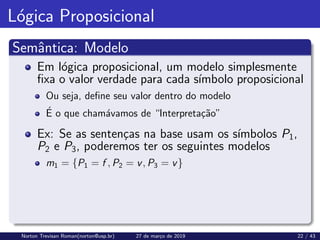 Lógica Proposicional
Semântica: Modelo
Em lógica proposicional, um modelo simplesmente
fixa o valor verdade para cada sı́mbolo proposicional
Ou seja, define seu valor dentro do modelo
É o que chamávamos de “Interpretação”
Ex: Se as sentenças na base usam os sı́mbolos P1,
P2 e P3, poderemos ter os seguintes modelos
m1 = {P1 = f , P2 = v, P3 = v}
Norton Trevisan Roman(norton@usp.br) 27 de março de 2019 22 / 43
 