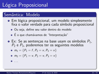 Lógica Proposicional
Semântica: Modelo
Em lógica proposicional, um modelo simplesmente
fixa o valor verdade para cada sı́mbolo proposicional
Ou seja, define seu valor dentro do modelo
É o que chamávamos de “Interpretação”
Ex: Se as sentenças na base usam os sı́mbolos P1,
P2 e P3, poderemos ter os seguintes modelos
m1 = {P1 = f , P2 = v, P3 = v}
m2 = {P1 = v, P2 = v, P3 = v}
. . .
Norton Trevisan Roman(norton@usp.br) 27 de março de 2019 22 / 43
 