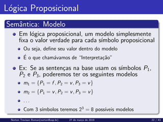 Lógica Proposicional
Semântica: Modelo
Em lógica proposicional, um modelo simplesmente
fixa o valor verdade para cada sı́mbolo proposicional
Ou seja, define seu valor dentro do modelo
É o que chamávamos de “Interpretação”
Ex: Se as sentenças na base usam os sı́mbolos P1,
P2 e P3, poderemos ter os seguintes modelos
m1 = {P1 = f , P2 = v, P3 = v}
m2 = {P1 = v, P2 = v, P3 = v}
. . .
Com 3 sı́mbolos teremos 23
= 8 possı́veis modelos
Norton Trevisan Roman(norton@usp.br) 27 de março de 2019 22 / 43
 