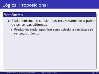 Lógica Proposicional
Semântica
Toda sentença é construı́das recursivamente a partir
de sentenças atômicas
Precisamos então especificar como calcular a veracidade de
sentenças atômicas
Norton Trevisan Roman(norton@usp.br) 27 de março de 2019 23 / 43
 