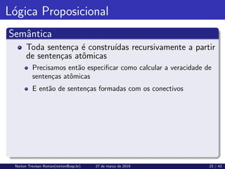 Lógica Proposicional
Semântica
Toda sentença é construı́das recursivamente a partir
de sentenças atômicas
Precisamos então especificar como calcular a veracidade de
sentenças atômicas
E então de sentenças formadas com os conectivos
Norton Trevisan Roman(norton@usp.br) 27 de março de 2019 23 / 43
 