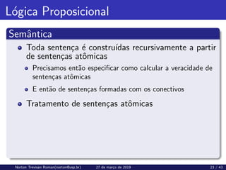 Lógica Proposicional
Semântica
Toda sentença é construı́das recursivamente a partir
de sentenças atômicas
Precisamos então especificar como calcular a veracidade de
sentenças atômicas
E então de sentenças formadas com os conectivos
Tratamento de sentenças atômicas
Norton Trevisan Roman(norton@usp.br) 27 de março de 2019 23 / 43
 