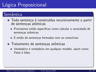 Lógica Proposicional
Semântica
Toda sentença é construı́das recursivamente a partir
de sentenças atômicas
Precisamos então especificar como calcular a veracidade de
sentenças atômicas
E então de sentenças formadas com os conectivos
Tratamento de sentenças atômicas
Verdadeiro é verdadeiro em qualquer modelo, assim como
Falso é falso
Norton Trevisan Roman(norton@usp.br) 27 de março de 2019 23 / 43
 