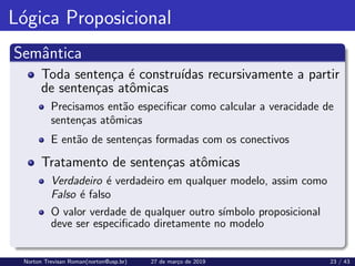 Lógica Proposicional
Semântica
Toda sentença é construı́das recursivamente a partir
de sentenças atômicas
Precisamos então especificar como calcular a veracidade de
sentenças atômicas
E então de sentenças formadas com os conectivos
Tratamento de sentenças atômicas
Verdadeiro é verdadeiro em qualquer modelo, assim como
Falso é falso
O valor verdade de qualquer outro sı́mbolo proposicional
deve ser especificado diretamente no modelo
Norton Trevisan Roman(norton@usp.br) 27 de março de 2019 23 / 43
 