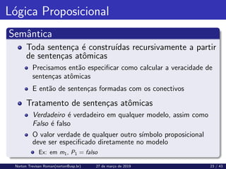 Lógica Proposicional
Semântica
Toda sentença é construı́das recursivamente a partir
de sentenças atômicas
Precisamos então especificar como calcular a veracidade de
sentenças atômicas
E então de sentenças formadas com os conectivos
Tratamento de sentenças atômicas
Verdadeiro é verdadeiro em qualquer modelo, assim como
Falso é falso
O valor verdade de qualquer outro sı́mbolo proposicional
deve ser especificado diretamente no modelo
Ex: em m1, P1 = falso
Norton Trevisan Roman(norton@usp.br) 27 de março de 2019 23 / 43
 