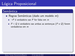 Lógica Proposicional
Semântica
Regras Semânticas (dado um modelo m):
¬P é verdadeiro sse P for falso em m
P ∧ Q é verdadeiro sse ambas as sentenças (P e Q) forem
verdadeiras em m
Norton Trevisan Roman(norton@usp.br) 27 de março de 2019 24 / 43
 