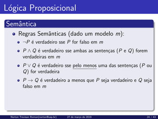 Lógica Proposicional
Semântica
Regras Semânticas (dado um modelo m):
¬P é verdadeiro sse P for falso em m
P ∧ Q é verdadeiro sse ambas as sentenças (P e Q) forem
verdadeiras em m
P ∨ Q é verdadeiro sse pelo menos uma das sentenças (P ou
Q) for verdadeira
P → Q é verdadeiro a menos que P seja verdadeiro e Q seja
falso em m
Norton Trevisan Roman(norton@usp.br) 27 de março de 2019 24 / 43
 