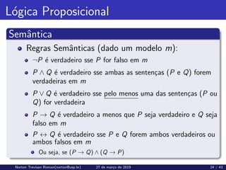 Lógica Proposicional
Semântica
Regras Semânticas (dado um modelo m):
¬P é verdadeiro sse P for falso em m
P ∧ Q é verdadeiro sse ambas as sentenças (P e Q) forem
verdadeiras em m
P ∨ Q é verdadeiro sse pelo menos uma das sentenças (P ou
Q) for verdadeira
P → Q é verdadeiro a menos que P seja verdadeiro e Q seja
falso em m
P ↔ Q é verdadeiro sse P e Q forem ambos verdadeiros ou
ambos falsos em m
Ou seja, se (P → Q) ∧ (Q → P)
Norton Trevisan Roman(norton@usp.br) 27 de março de 2019 24 / 43
 