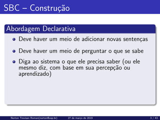 SBC – Construção
Abordagem Declarativa
Deve haver um meio de adicionar novas sentenças
Deve haver um meio de perguntar o que se sabe
Diga ao sistema o que ele precisa saber (ou ele
mesmo diz, com base em sua percepção ou
aprendizado)
Norton Trevisan Roman(norton@usp.br) 27 de março de 2019 3 / 43
 