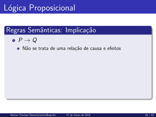 Lógica Proposicional
Regras Semânticas: Implicação
P → Q
Não se trata de uma relação de causa e efeitos
Norton Trevisan Roman(norton@usp.br) 27 de março de 2019 26 / 43
 