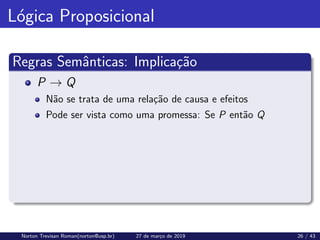 Lógica Proposicional
Regras Semânticas: Implicação
P → Q
Não se trata de uma relação de causa e efeitos
Pode ser vista como uma promessa: Se P então Q
Norton Trevisan Roman(norton@usp.br) 27 de março de 2019 26 / 43
 