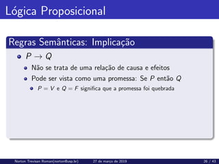 Lógica Proposicional
Regras Semânticas: Implicação
P → Q
Não se trata de uma relação de causa e efeitos
Pode ser vista como uma promessa: Se P então Q
P = V e Q = F significa que a promessa foi quebrada
Norton Trevisan Roman(norton@usp.br) 27 de março de 2019 26 / 43
 