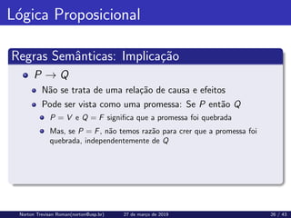 Lógica Proposicional
Regras Semânticas: Implicação
P → Q
Não se trata de uma relação de causa e efeitos
Pode ser vista como uma promessa: Se P então Q
P = V e Q = F significa que a promessa foi quebrada
Mas, se P = F, não temos razão para crer que a promessa foi
quebrada, independentemente de Q
Norton Trevisan Roman(norton@usp.br) 27 de março de 2019 26 / 43
 