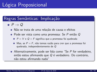 Lógica Proposicional
Regras Semânticas: Implicação
P → Q
Não se trata de uma relação de causa e efeitos
Pode ser vista como uma promessa: Se P então Q
P = V e Q = F significa que a promessa foi quebrada
Mas, se P = F, não temos razão para crer que a promessa foi
quebrada, independentemente de Q
Alternativamente, pode ser lida como “Se P for verdadeiro,
então estou afirmando que Q é verdadeiro. Do contrário,
não estou afirmando nada”
Norton Trevisan Roman(norton@usp.br) 27 de março de 2019 26 / 43
 