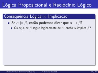 Lógica Proposicional e Raciocı́nio Lógico
Consequência Lógica × Implicação
Se α |= β, então podemos dizer que α → β?
Ou seja, se β segue logicamente de α, então α implica β?
Norton Trevisan Roman(norton@usp.br) 27 de março de 2019 27 / 43
 
