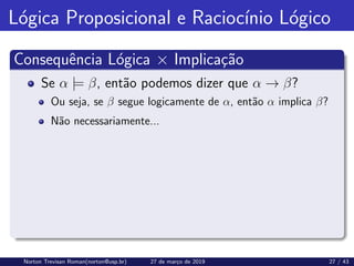Lógica Proposicional e Raciocı́nio Lógico
Consequência Lógica × Implicação
Se α |= β, então podemos dizer que α → β?
Ou seja, se β segue logicamente de α, então α implica β?
Não necessariamente...
Norton Trevisan Roman(norton@usp.br) 27 de março de 2019 27 / 43
 