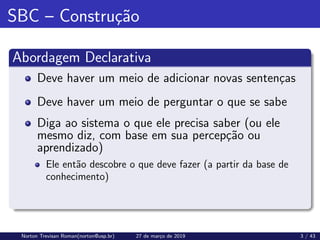 SBC – Construção
Abordagem Declarativa
Deve haver um meio de adicionar novas sentenças
Deve haver um meio de perguntar o que se sabe
Diga ao sistema o que ele precisa saber (ou ele
mesmo diz, com base em sua percepção ou
aprendizado)
Ele então descobre o que deve fazer (a partir da base de
conhecimento)
Norton Trevisan Roman(norton@usp.br) 27 de março de 2019 3 / 43
 