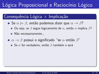 Lógica Proposicional e Raciocı́nio Lógico
Consequência Lógica × Implicação
Se α |= β, então podemos dizer que α → β?
Ou seja, se β segue logicamente de α, então α implica β?
Não necessariamente...
α → β possui o significado “se α então β”
Se α for verdadeiro, então β também o será
Norton Trevisan Roman(norton@usp.br) 27 de março de 2019 27 / 43
 