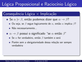 Lógica Proposicional e Raciocı́nio Lógico
Consequência Lógica × Implicação
Se α |= β, então podemos dizer que α → β?
Ou seja, se β segue logicamente de α, então α implica β?
Não necessariamente...
α → β possui o significado “se α então β”
Se α for verdadeiro, então β também o será
Porém sem a obrigatoriedade dessa relação ser sempre
verdadeira
Norton Trevisan Roman(norton@usp.br) 27 de março de 2019 27 / 43
 