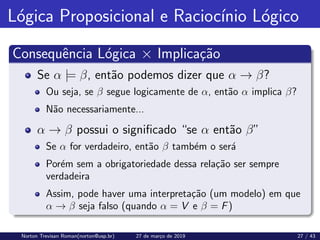 Lógica Proposicional e Raciocı́nio Lógico
Consequência Lógica × Implicação
Se α |= β, então podemos dizer que α → β?
Ou seja, se β segue logicamente de α, então α implica β?
Não necessariamente...
α → β possui o significado “se α então β”
Se α for verdadeiro, então β também o será
Porém sem a obrigatoriedade dessa relação ser sempre
verdadeira
Assim, pode haver uma interpretação (um modelo) em que
α → β seja falso (quando α = V e β = F)
Norton Trevisan Roman(norton@usp.br) 27 de março de 2019 27 / 43
 