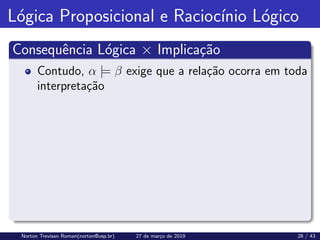 Lógica Proposicional e Raciocı́nio Lógico
Consequência Lógica × Implicação
Contudo, α |= β exige que a relação ocorra em toda
interpretação
Norton Trevisan Roman(norton@usp.br) 27 de março de 2019 28 / 43
 