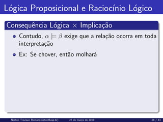 Lógica Proposicional e Raciocı́nio Lógico
Consequência Lógica × Implicação
Contudo, α |= β exige que a relação ocorra em toda
interpretação
Ex: Se chover, então molhará
Norton Trevisan Roman(norton@usp.br) 27 de março de 2019 28 / 43
 