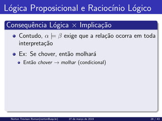 Lógica Proposicional e Raciocı́nio Lógico
Consequência Lógica × Implicação
Contudo, α |= β exige que a relação ocorra em toda
interpretação
Ex: Se chover, então molhará
Então chover → molhar (condicional)
Norton Trevisan Roman(norton@usp.br) 27 de março de 2019 28 / 43
 